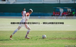 格雷米奥足球俱乐部主场叫什么？探寻巴西足球圣殿的灵魂密码