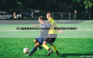 马尔基西奥是否转会过AC米兰：探寻斑马忠魂的圣西罗迷雾