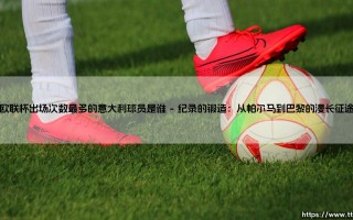 欧联杯出场纪录的意大利之巅：探寻欧联杯出场次数最多的意大利球员是谁