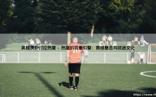 英超虎扑讨论热度：球迷情绪的晴雨表与数字狂欢场