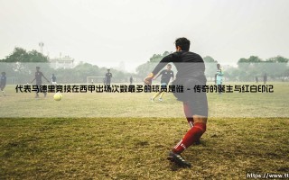 代表马德里竞技在西甲出场次数最多的球员是谁？- 揭秘床单军团的忠诚传奇「红白灵魂」