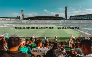 巴拉圭队美洲杯进球最多的球员是谁「足球情报站」