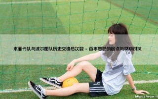 本菲卡队与波尔图队历史交锋总次数：葡萄牙足坛的永恒对话？「国家德比」的世纪对决