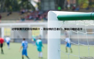 法甲联赛历史助攻榜前十：谁才是真正的进攻发动机？「法甲助攻王传奇大揭秘」