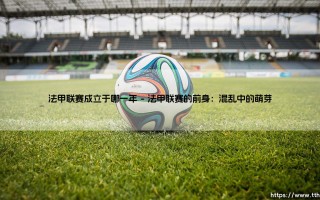 法甲联赛成立于哪一年？探寻法国足球的起点：1893还是1932「法甲联赛」诞生之谜