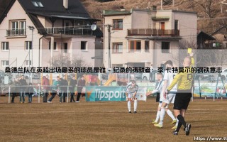 桑德兰队英超出场之王：探寻黑猫军团的忠诚纪录保持者