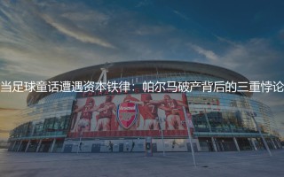 帕尔马为什么破产?当足球童话遭遇资本铁律:帕尔马破产背后的三重悖论
