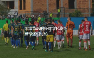 阿坎吉是哪个国家的足球运动员?国籍背后的多重文化密码