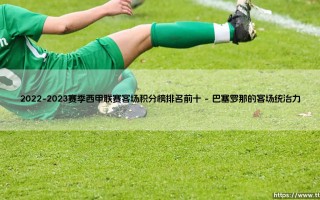 2022-2023赛季西甲联赛客场积分榜排名前十，究竟透露了哪些秘密？：「客场龙」排名全解析