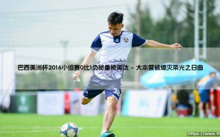 巴西美洲杯2016小组赛0比1负秘鲁被淘汰：巴西美洲杯2016小组赛的溃败与反思