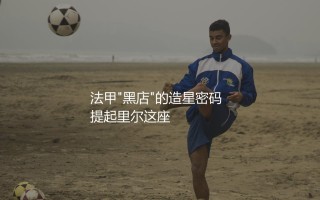 里尔出售过哪些知名球星？法甲"黑店"的造星密码