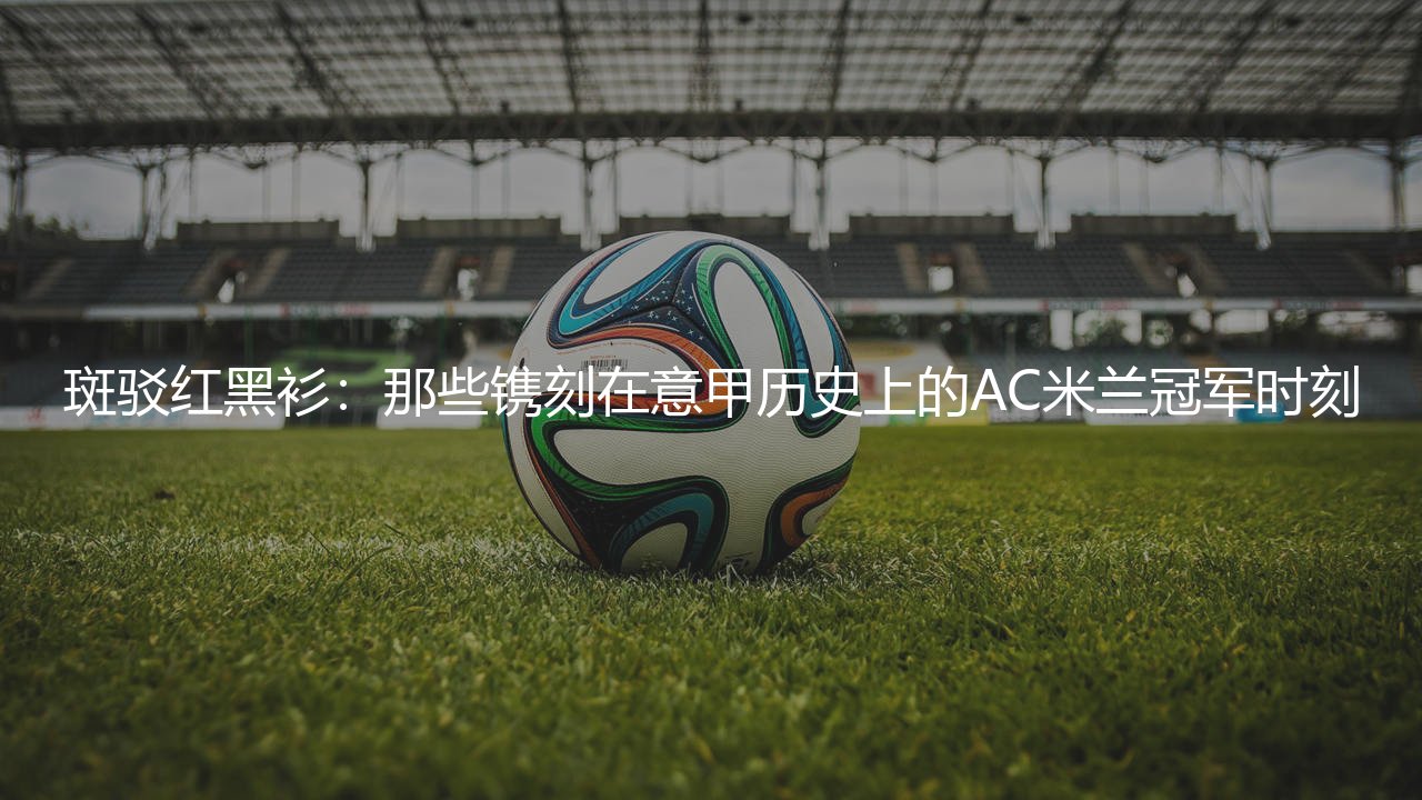 AC米兰几次意甲冠军?那些镌刻在意甲历史上的AC米兰冠军时刻-第1张图片-天体号 AC米兰几次意甲冠军?那些镌刻在意甲历史上的AC米兰冠军时刻-第1张图片-天体号