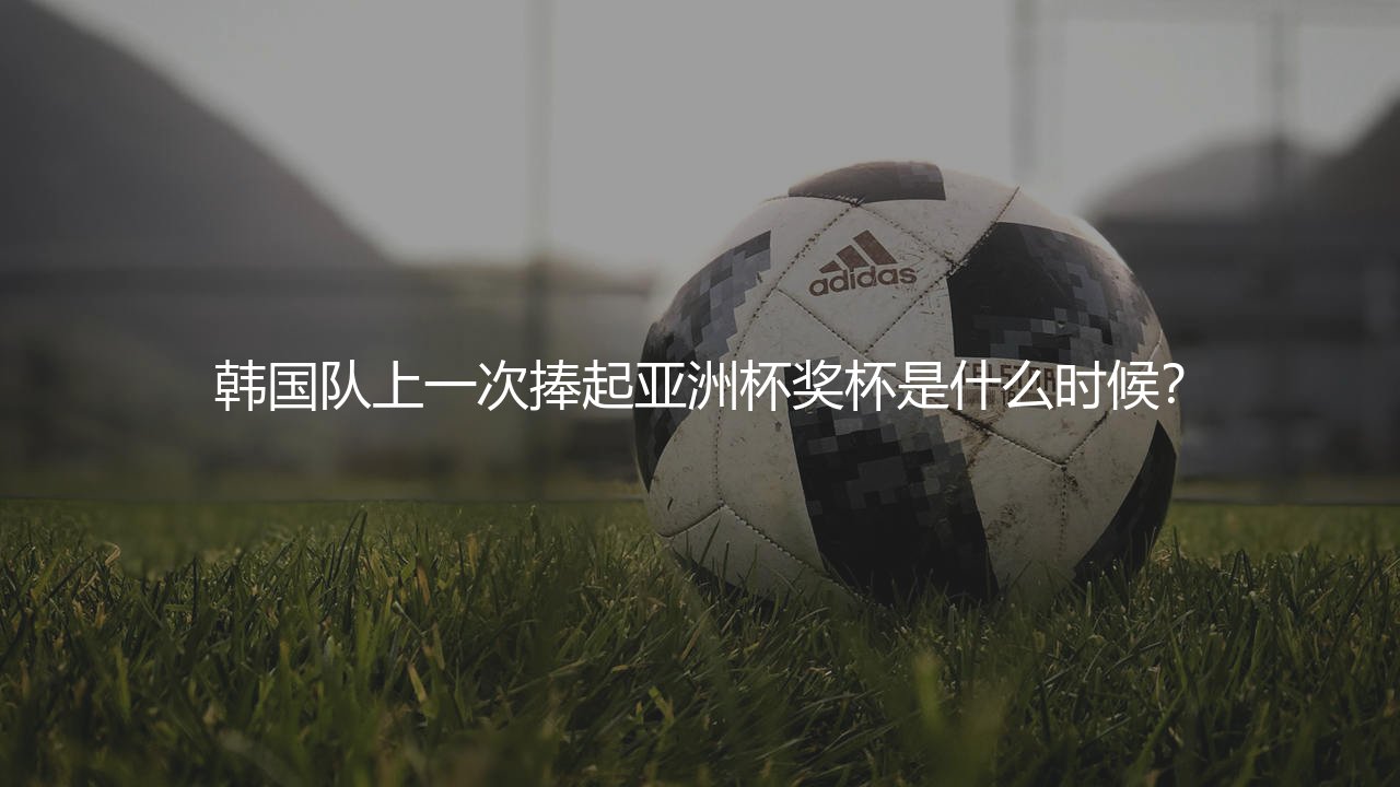 韩国队上一次捧起亚洲杯奖杯是什么时候?-第1张图片-天体号 韩国队上一次捧起亚洲杯奖杯是什么时候?-第1张图片-天体号