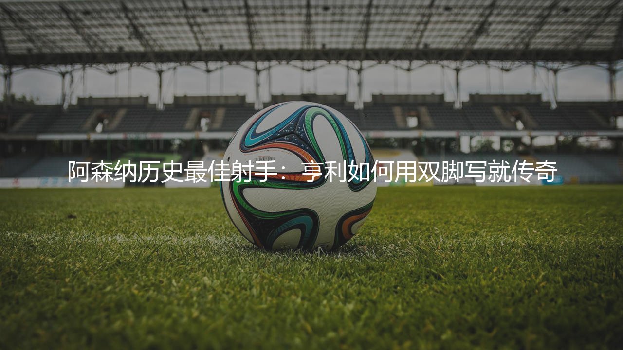 阿森纳历史最佳射手:亨利如何用双脚写就传奇-第1张图片-天体号 阿森纳历史最佳射手:亨利如何用双脚写就传奇-第1张图片-天体号