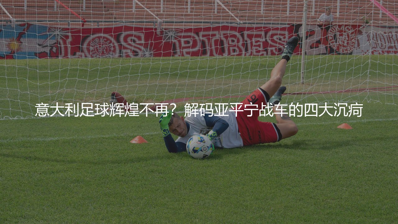 意大利足球辉煌不再？解码亚平宁战车的四大沉疴-第1张图片-天体号