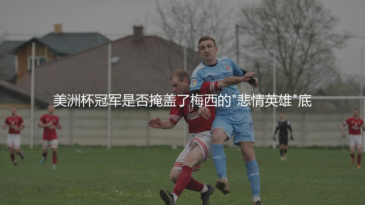 梅西几次美洲杯冠军？美洲杯冠军是否掩盖了梅西的"悲情英雄"底色？-第1张图片-天体号