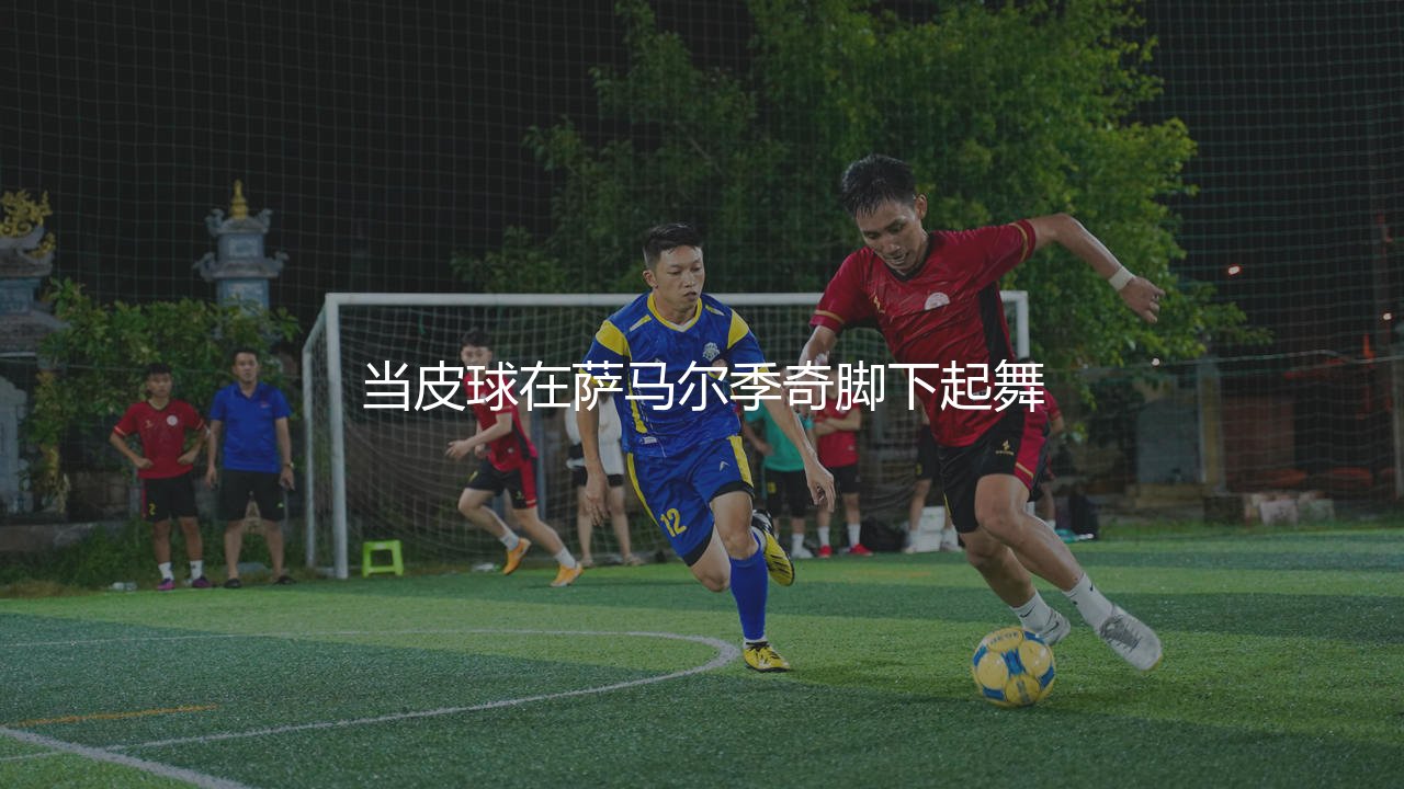萨马尔季奇技术特点：当皮球在萨马尔季奇脚下起舞-第1张图片-天体号