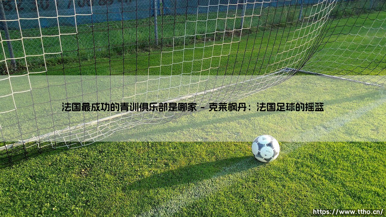法国最成功的青训俱乐部是哪家?法国培养年青球员最成功的足球俱乐部-第1张图片-天体号 法国最成功的青训俱乐部是哪家?法国培养年青球员最成功的足球俱乐部-第1张图片-天体号