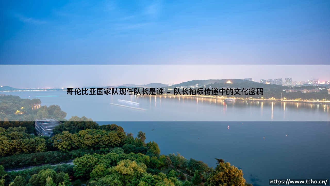 哥伦比亚国家队现任队长是谁？这支南美劲旅的灵魂人物如何定义？-第2张图片-天体号