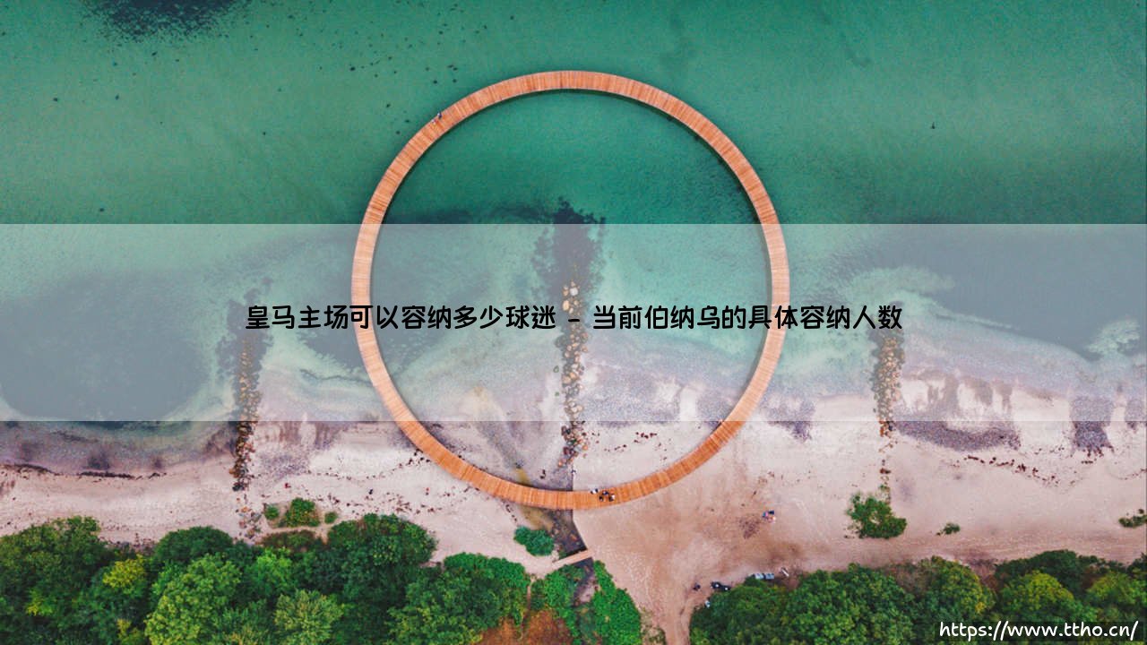 皇马主场可以容纳多少球迷?伯纳乌的容量与传奇故事-第2张图片-天体号 皇马主场可以容纳多少球迷?伯纳乌的容量与传奇故事-第2张图片-天体号