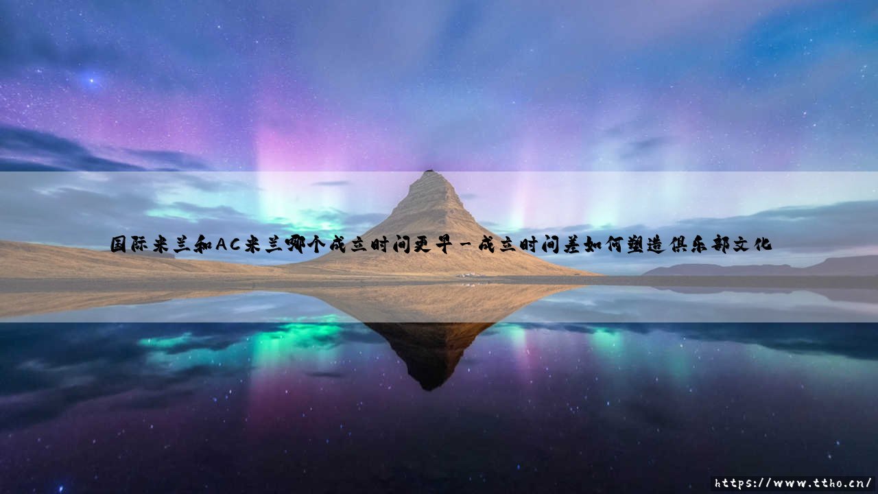 国际米兰和AC米兰谁更资深?揭秘「米兰双雄」百年恩怨的起点:究竟哪个俱乐部成立时间更早-第3张图片-天体号 国际米兰和AC米兰谁更资深?揭秘「米兰双雄」百年恩怨的起点:究竟哪个俱乐部成立时间更早-第3张图片-天体号