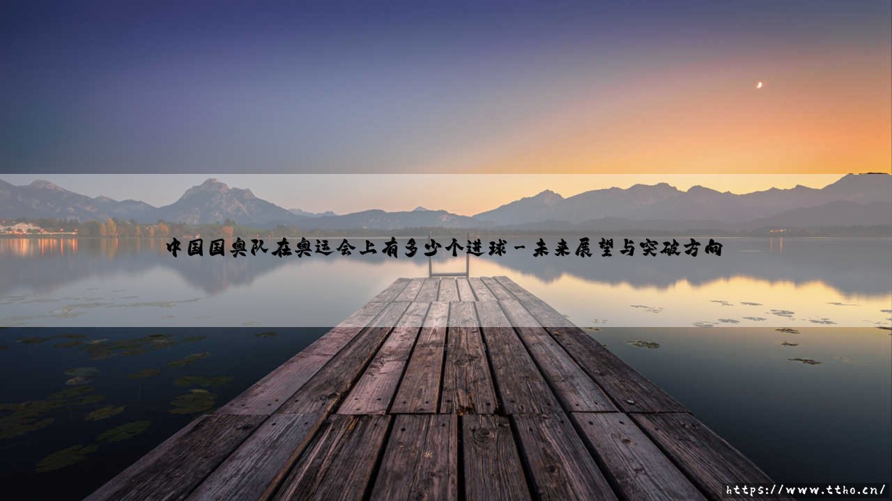中国国奥队在奥运会上有多少个进球:从历史数据看中国国奥队的足球梦想-第3张图片-天体号 中国国奥队在奥运会上有多少个进球:从历史数据看中国国奥队的足球梦想-第3张图片-天体号