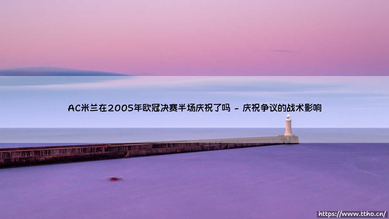 AC米兰在2005年欧冠决赛半场庆祝了吗?足球史上最戏剧性逆转的背后故事-第2张图片-天体号 AC米兰在2005年欧冠决赛半场庆祝了吗?足球史上最戏剧性逆转的背后故事-第2张图片-天体号