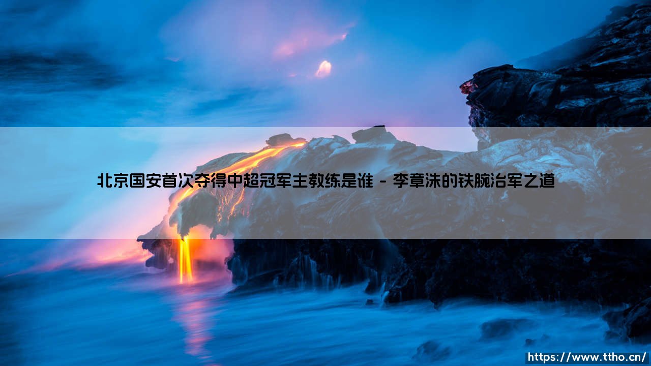 北京国安首次夺得中超冠军主教练是谁？北京国安首夺中超冠军的教头-第1张图片-天体号