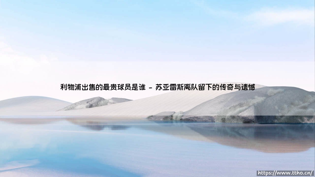 利物浦出售的最贵球员是谁?揭秘红军历史标王交易内幕-第2张图片-天体号 利物浦出售的最贵球员是谁?揭秘红军历史标王交易内幕-第2张图片-天体号