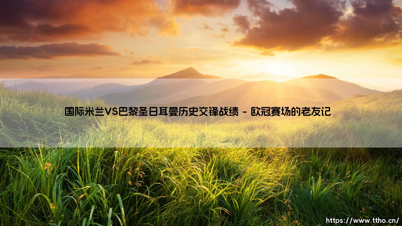 国际米兰VS巴黎圣日耳曼历史交锋战绩(国际米兰VS巴黎圣日耳曼:那些年欧战赛场的经典对决)-第1张图片-天体号 国际米兰VS巴黎圣日耳曼历史交锋战绩(国际米兰VS巴黎圣日耳曼:那些年欧战赛场的经典对决)-第1张图片-天体号