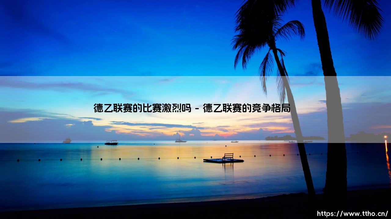 德乙联赛的比赛激烈吗?深度解析德乙联赛的竞技魅力-第1张图片-天体号 德乙联赛的比赛激烈吗?深度解析德乙联赛的竞技魅力-第1张图片-天体号