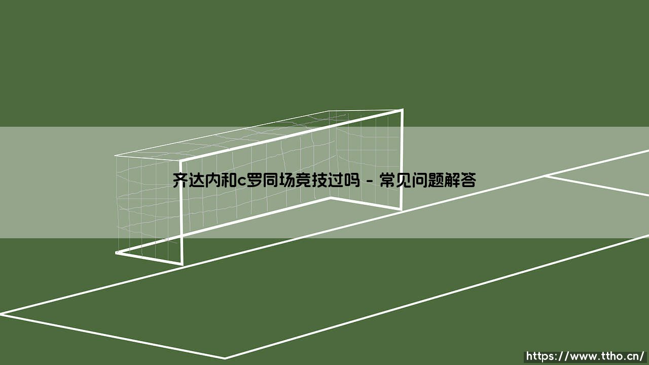 齐达内与C罗同场竞技过吗？齐达内与C罗：两代传奇同场竞技的岁月印记-第4张图片-天体号