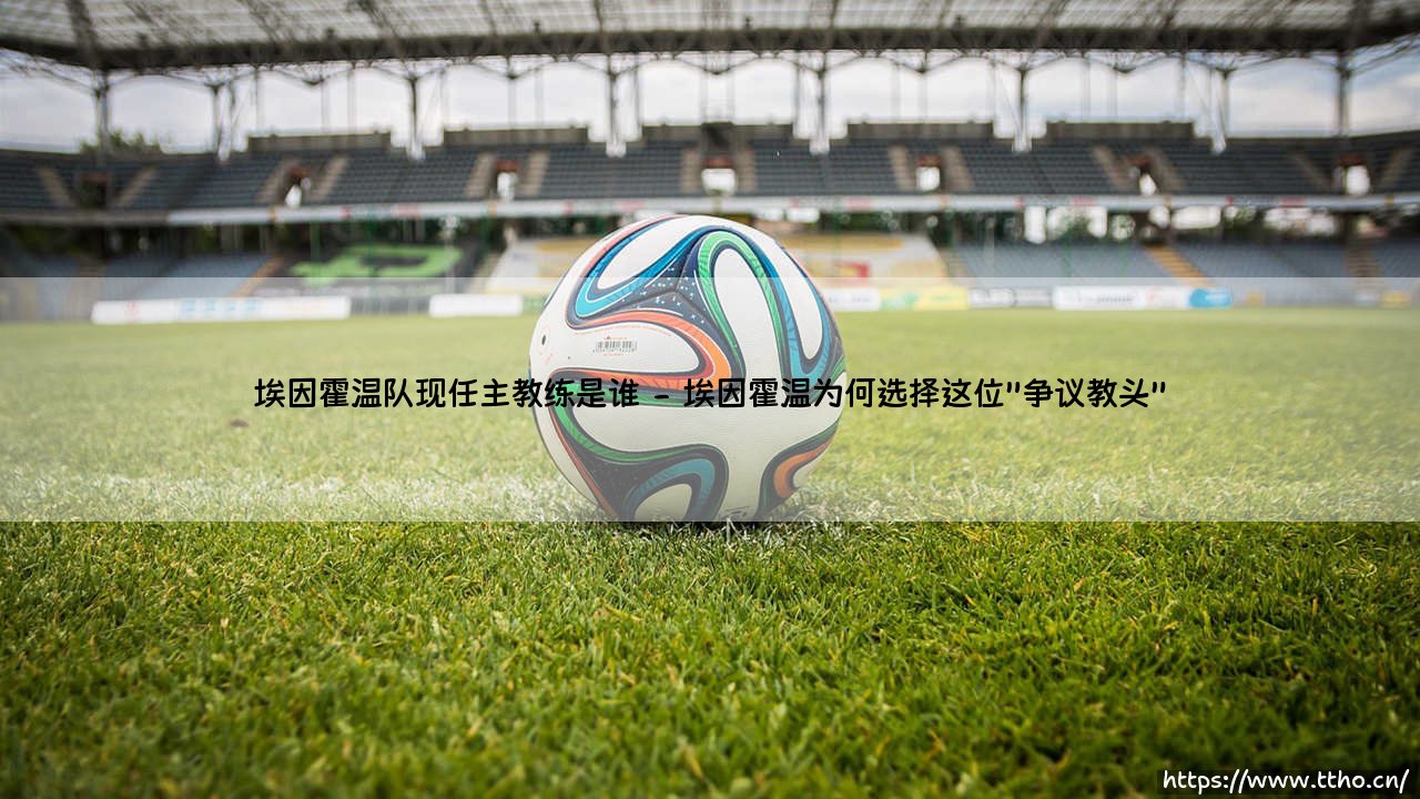 埃因霍温队现任主教练是谁?一位战术革新者如何重塑荷甲豪门-第2张图片-天体号 埃因霍温队现任主教练是谁?一位战术革新者如何重塑荷甲豪门-第2张图片-天体号