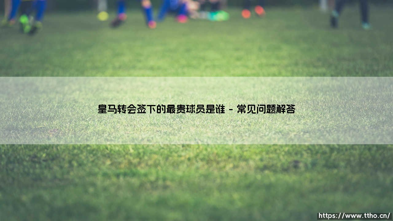 皇马转会签下的最贵球员是谁？揭秘银河战舰的亿元先生-第4张图片-天体号