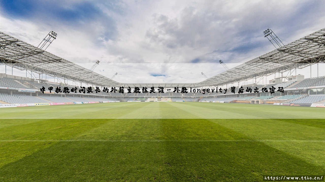中甲执教时间最长的外籍主教练是谁?足球文化交融的活化石-第3张图片-天体号 中甲执教时间最长的外籍主教练是谁?足球文化交融的活化石-第3张图片-天体号