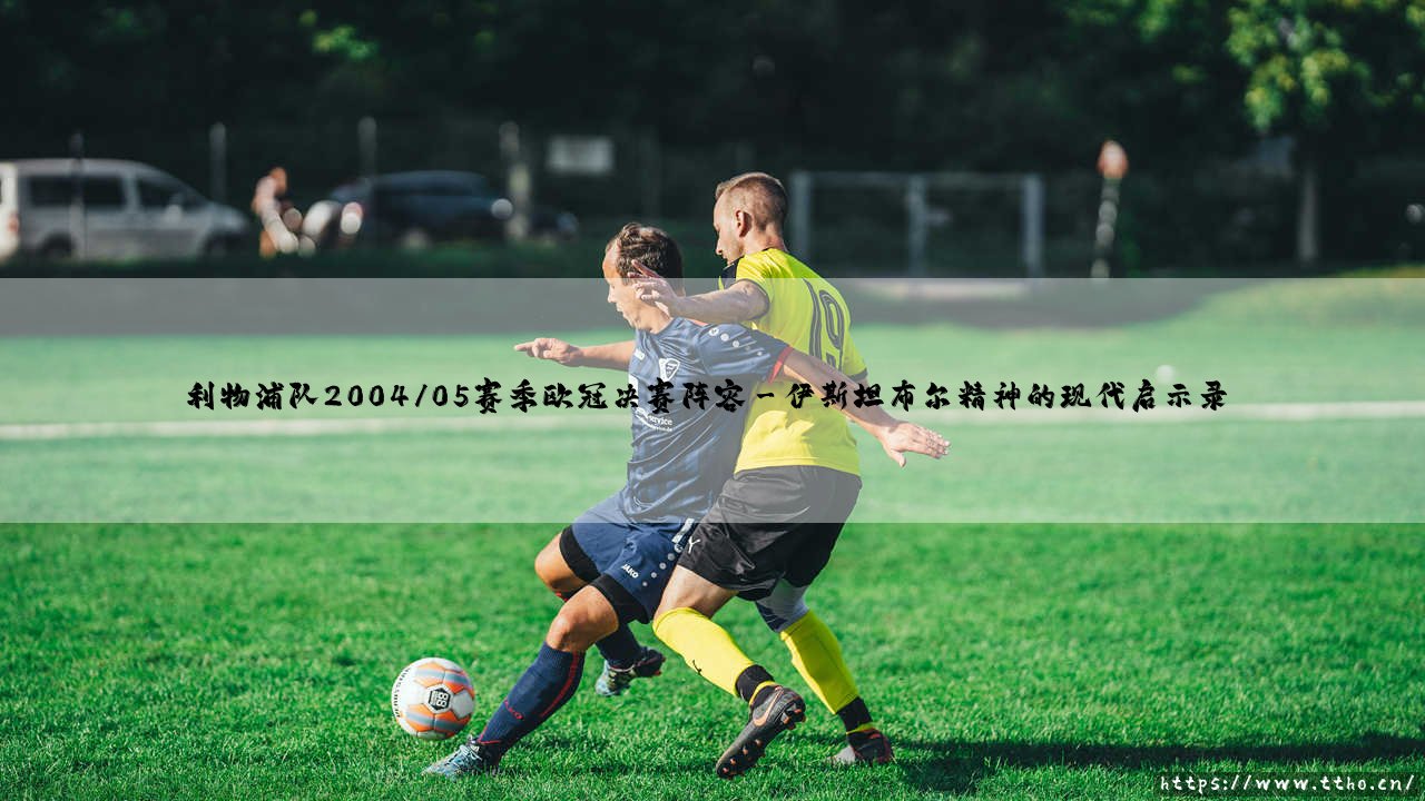 利物浦队2004/05赛季欧冠决赛阵容:奇迹之夜背后的战术密码-第3张图片-天体号 利物浦队2004/05赛季欧冠决赛阵容:奇迹之夜背后的战术密码-第3张图片-天体号