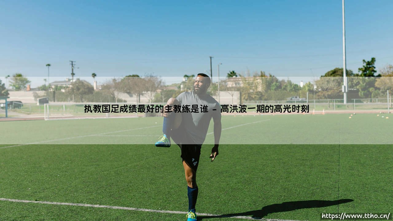 执教国足成绩最好的主教练是谁？国足历史上最成功的教练盘点-第2张图片-天体号
