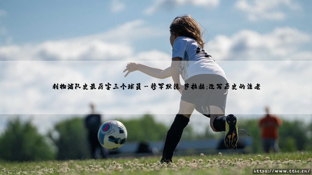 利物浦队史最厉害三个球员:谁定义了红军的灵魂?-第3张图片-天体号 利物浦队史最厉害三个球员:谁定义了红军的灵魂?-第3张图片-天体号