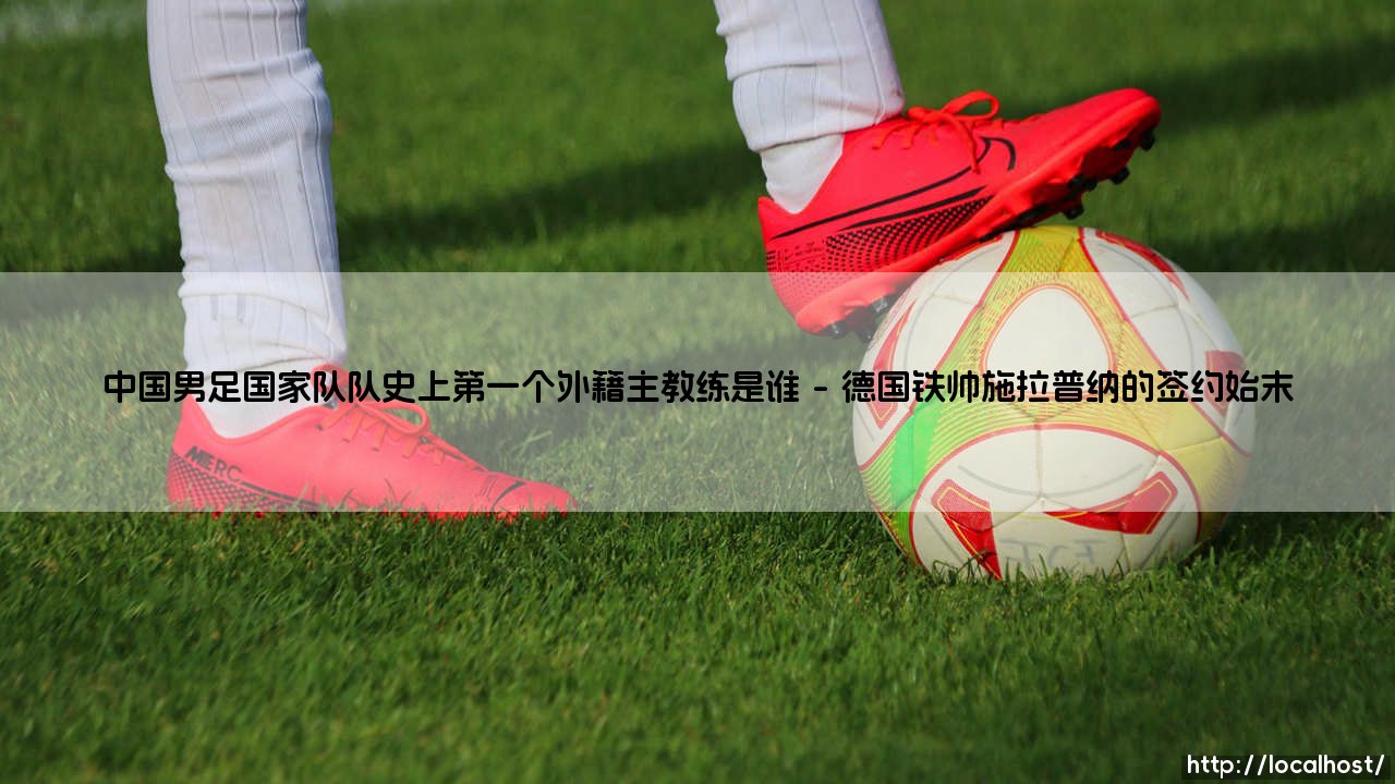 揭秘中国男足国家队队史首任外籍主教练:谁是中国男足国家队队史上第一个外籍主教练?-第1张图片-天体号 揭秘中国男足国家队队史首任外籍主教练:谁是中国男足国家队队史上第一个外籍主教练?-第1张图片-天体号