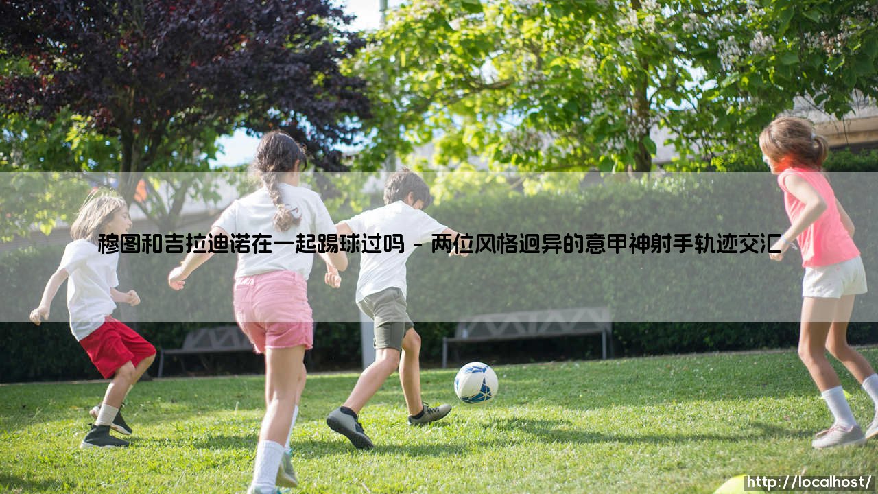 穆图和吉拉迪诺:佛罗伦萨时期的锋线搭档,还是平行时空的意甲传奇?-第1张图片-天体号 穆图和吉拉迪诺:佛罗伦萨时期的锋线搭档,还是平行时空的意甲传奇?-第1张图片-天体号