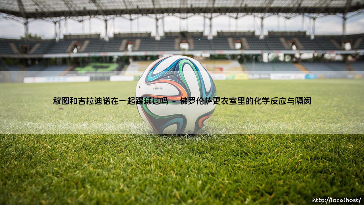 穆图和吉拉迪诺:佛罗伦萨时期的锋线搭档,还是平行时空的意甲传奇?-第2张图片-天体号 穆图和吉拉迪诺:佛罗伦萨时期的锋线搭档,还是平行时空的意甲传奇?-第2张图片-天体号