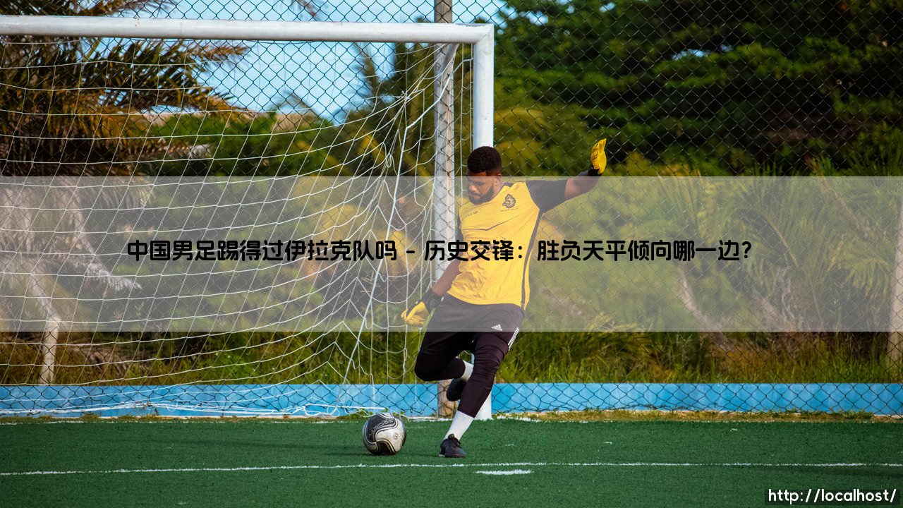 中国男足踢得过伊拉克队吗?:一场实力与历史的双重拷问「中国男足能否战胜伊拉克队」-第1张图片-天体号 中国男足踢得过伊拉克队吗?:一场实力与历史的双重拷问「中国男足能否战胜伊拉克队」-第1张图片-天体号