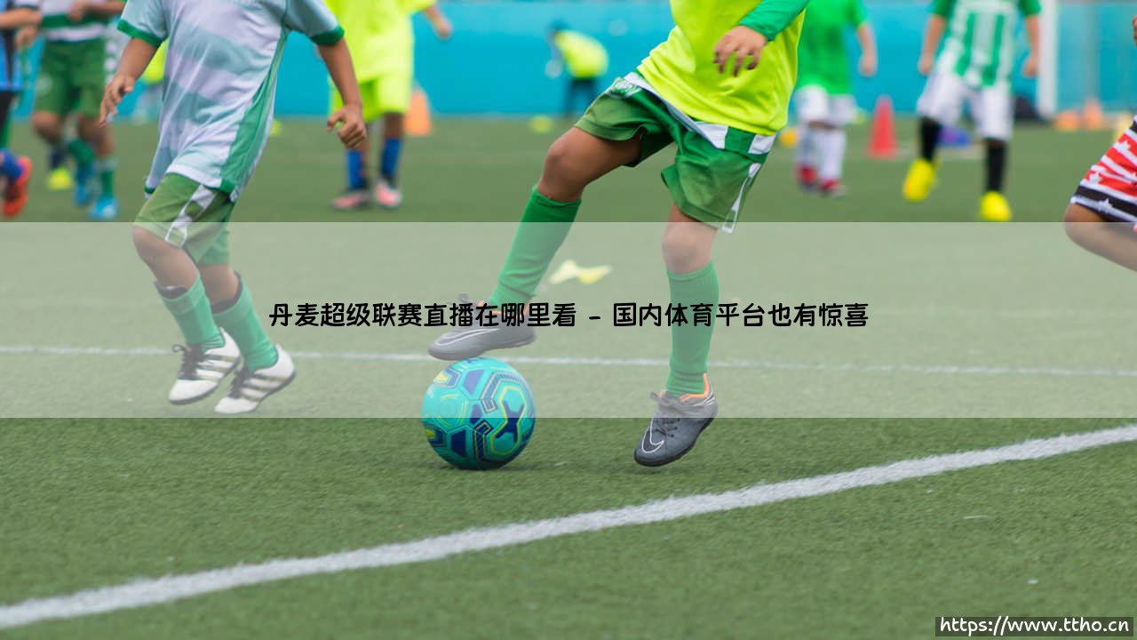 想了解丹麦超级联赛直播在哪里看？「丹麦足球直播」最佳观赛渠道全指南！-第2张图片-天体号