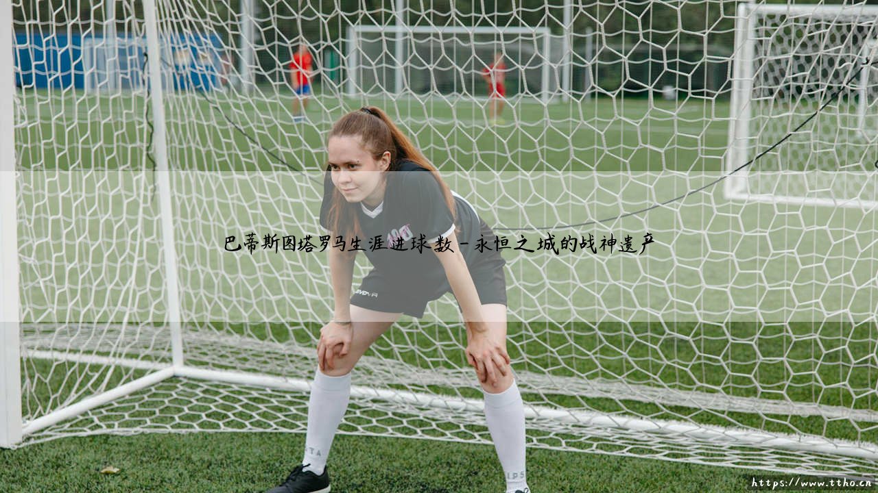 巴蒂斯图塔罗马生涯进球数:战神永恒的数字丰碑-第4张图片-天体号 巴蒂斯图塔罗马生涯进球数:战神永恒的数字丰碑-第4张图片-天体号