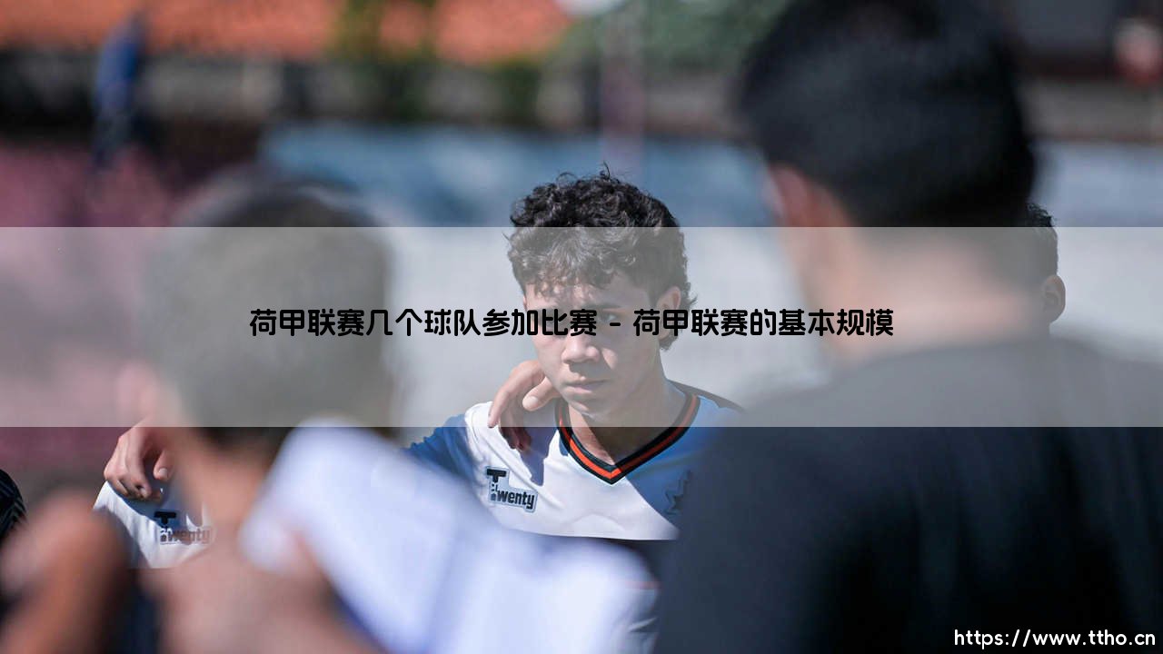 荷甲联赛几个球队参加比赛?揭秘荷兰顶级联赛的规模与特色-第1张图片-天体号 荷甲联赛几个球队参加比赛?揭秘荷兰顶级联赛的规模与特色-第1张图片-天体号