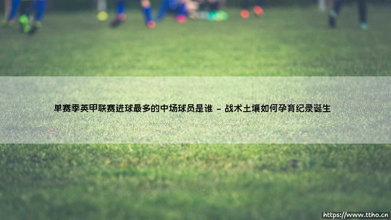 单赛季英甲联赛进球最多的中场球员是谁？他如何改写了进攻型中场的定义？-第2张图片-天体号
