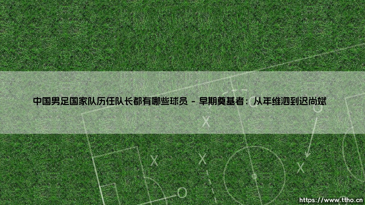 中国男足国家队历任队长都有哪些球员?盘点那些「扛旗者」- 中国男足历任队长全记录-第1张图片-天体号 中国男足国家队历任队长都有哪些球员?盘点那些「扛旗者」- 中国男足历任队长全记录-第1张图片-天体号