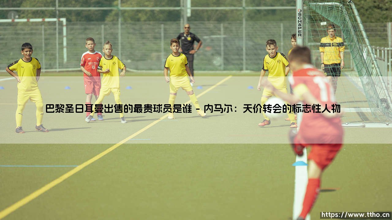 巴黎圣日耳曼出售的最贵球员是谁？揭秘天价转会的幕后故事-第1张图片-天体号