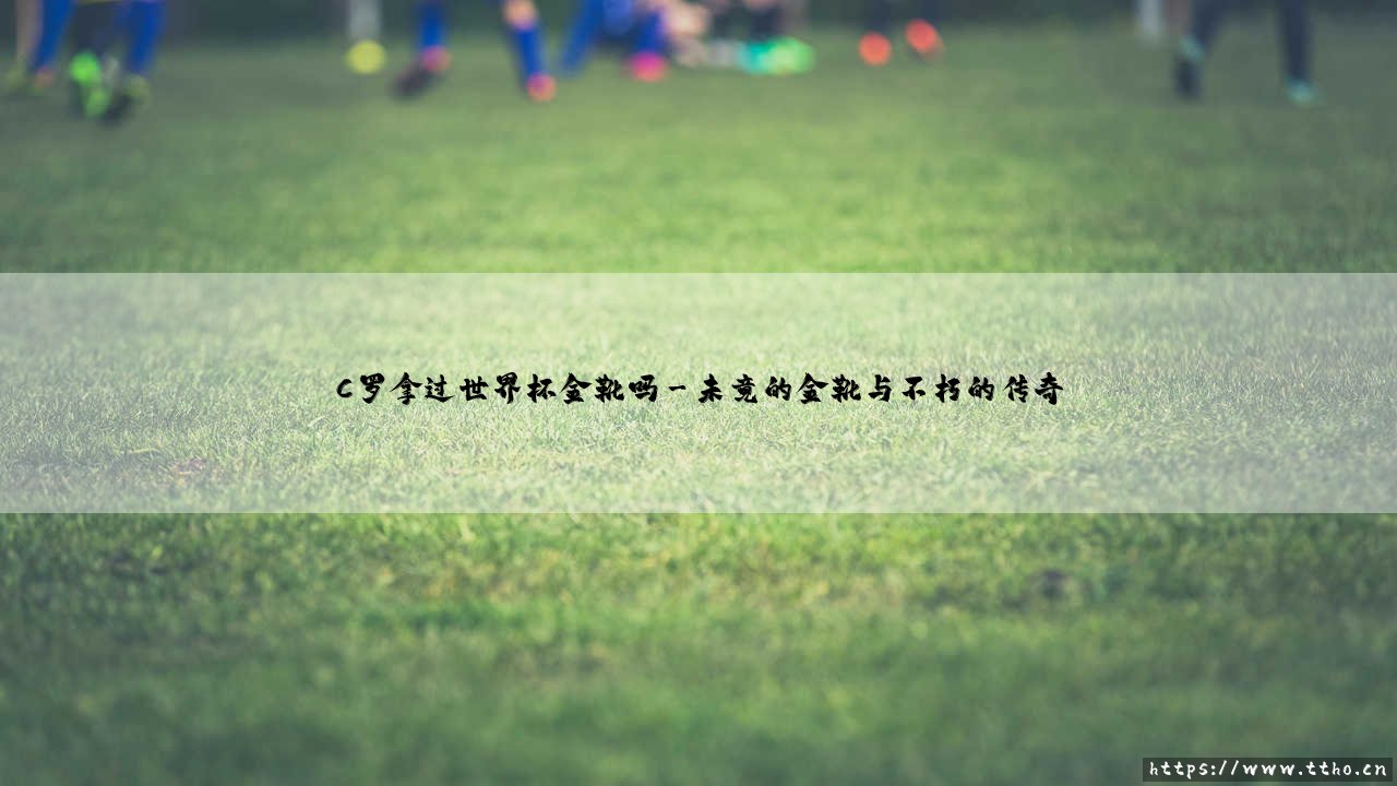 C罗拿过世界杯金靴吗?当传奇遇上国家队赛场的魔咒-第3张图片-天体号 C罗拿过世界杯金靴吗?当传奇遇上国家队赛场的魔咒-第3张图片-天体号