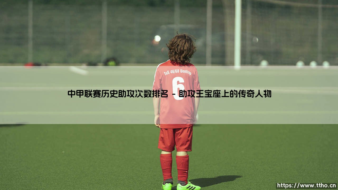 中甲联赛历史助攻次数排名:那些创造传奇的幕后英雄-第1张图片-天体号 中甲联赛历史助攻次数排名:那些创造传奇的幕后英雄-第1张图片-天体号